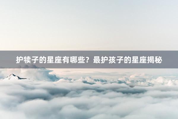 护犊子的星座有哪些？最护孩子的星座揭秘