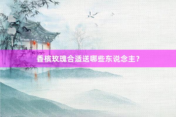香槟玫瑰合适送哪些东说念主？