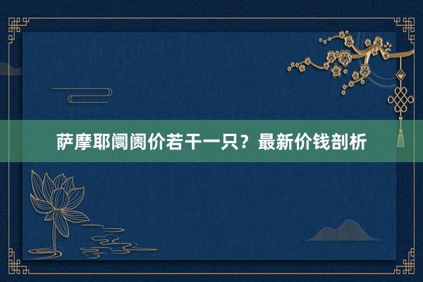 萨摩耶阛阓价若干一只？最新价钱剖析