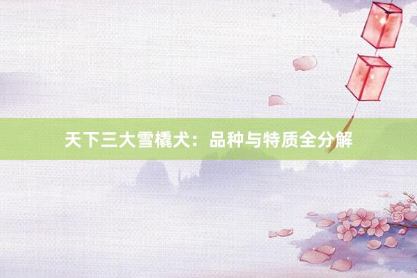 天下三大雪橇犬:品种与特质全分解